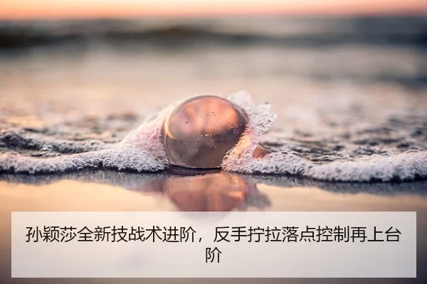 孙颖莎全新技战术进阶，反手拧拉落点控制再上台阶
