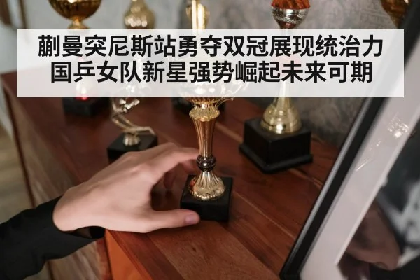 蒯曼突尼斯站勇夺双冠展现统治力 国乒女队新星强势崛起未来可期